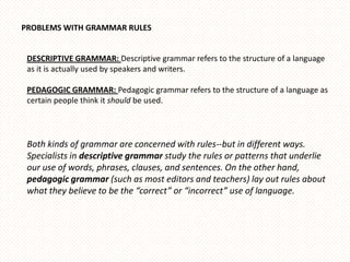 PROBLEMS WITH GRAMMAR RULES


 DESCRIPTIVE GRAMMAR: Descriptive grammar refers to the structure of a language
 as it is actually used by speakers and writers.

 PEDAGOGIC GRAMMAR: Pedagogic grammar refers to the structure of a language as
 certain people think it should be used.




 Both kinds of grammar are concerned with rules--but in different ways.
 Specialists in descriptive grammar study the rules or patterns that underlie
 our use of words, phrases, clauses, and sentences. On the other hand,
 pedagogic grammar (such as most editors and teachers) lay out rules about
 what they believe to be the “correct” or “incorrect” use of language.
 