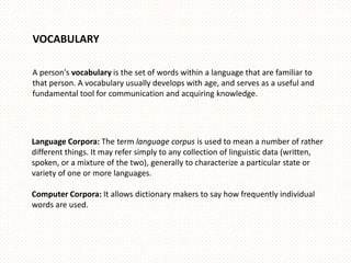 VOCABULARY

A person's vocabulary is the set of words within a language that are familiar to
that person. A vocabulary usually develops with age, and serves as a useful and
fundamental tool for communication and acquiring knowledge.




Language Corpora: The term language corpus is used to mean a number of rather
different things. It may refer simply to any collection of linguistic data (written,
spoken, or a mixture of the two), generally to characterize a particular state or
variety of one or more languages.

Computer Corpora: It allows dictionary makers to say how frequently individual
words are used.
 