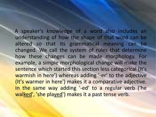 A speaker's knowledge of a word also includes an
understanding of how the shape of that word can be
altered so that its grammatical meaning can be
changed. We call the system of rules that determine
how these changes can be made morphology. For
example, a simple morphological change will make the
sentence which started this section less categorical (It's
warmish in here') whereas adding '-er' to the adjective
(It's warmer in here') makes it a comparative adjective.
In the same way adding '-ed' to a regular verb ('he
walked', 'she played') makes it a past tense verb.
 