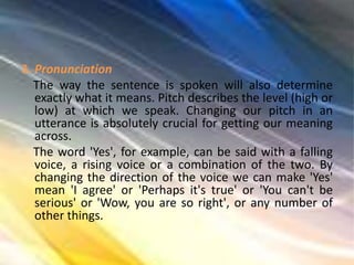 3. Pronunciation
The way the sentence is spoken will also determine
exactly what it means. Pitch describes the level (high or
low) at which we speak. Changing our pitch in an
utterance is absolutely crucial for getting our meaning
across.
The word 'Yes', for example, can be said with a falling
voice, a rising voice or a combination of the two. By
changing the direction of the voice we can make 'Yes'
mean 'I agree' or 'Perhaps it's true' or 'You can't be
serious' or 'Wow, you are so right', or any number of
other things.
 