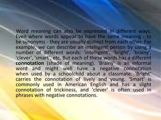 Word meaning can also be expressed in different ways.
Even where words appear to have the same meaning - to
be synonyms - they are usually distinct from each other. For
example, we can describe an intelligent person by using a
number of different words: 'intelligent', 'bright', 'brainy',
'clever', 'smart', etc. But each of these words has a different
connotation (shade of meaning). 'Brainy' is an informal
word and might well have a negative connotation
when used by a schoolchild about a classmate. 'Bright‘
carries the connotation of lively and young. 'Smart' is
commonly used in American English and has a slight
connotation of trickiness, and 'clever' is often used in
phrases with negative connotations.
 