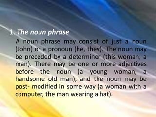 1. The noun phrase
A noun phrase may consist of just a noun
(John) or a pronoun (he, they). The noun may
be preceded by a determiner (this woman, a
man). There may be one or more adjectives
before the noun (a young woman, a
handsome old man), and the noun may be
post- modified in some way (a woman with a
computer, the man wearing a hat).
 