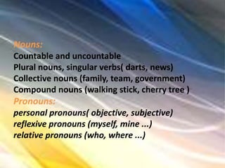 Nouns:
Countable and uncountable
Plural nouns, singular verbs( darts, news)
Collective nouns (family, team, government)
Compound nouns (walking stick, cherry tree )
Pronouns:
personal pronouns( objective, subjective)
reflexive pronouns (myself, mine ...)
relative pronouns (who, where ...)
 