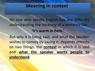Meaning in context
No one who speaks English has any difficulty
understanding the meaning of a sentence like
'It's warm in here.'
But why it is being said, and what the speaker
wishes to convey by saying it, depends entirely
on two things: the context in which it is said
and what the speaker wants people to
understand.
 