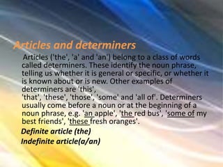 Articles and determiners
Articles ('the', 'a' and 'an') belong to a class of words
called determiners. These identify the noun phrase,
telling us whether it is general or specific, or whether it
is known about or is new. Other examples of
determiners are 'this',
'that', 'these', 'those', 'some' and 'all of'. Determiners
usually come before a noun or at the beginning of a
noun phrase, e.g. 'an apple', 'the red bus', 'some of my
best friends', 'these fresh oranges'.
Definite article (the)
Indefinite article(a/an)
 