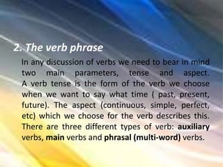 2. The verb phrase
In any discussion of verbs we need to bear in mind
two main parameters, tense and aspect.
A verb tense is the form of the verb we choose
when we want to say what time ( past, present,
future). The aspect (continuous, simple, perfect,
etc) which we choose for the verb describes this.
There are three different types of verb: auxiliary
verbs, main verbs and phrasal (multi-word) verbs.
 