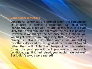 2. Conditional sentences
Conditional sentences are formed when the conjunction
'if' is used to preface a condition, e.g. 'If it rains
(condition), you'll get wet (result)'. In this case, it is quite
likely that it will rain, and therefore the result is possible.
However, if we change the sentence to 'If it rained, you
would get wet' we are suggesting that the chance of it
raining is unlikely - in other words, we are talking
hypothetically - and this is signalled by the use of 'would'
rather than 'will'. A further change of verb tense/form
(using the past perfect) will produce an impossible
condition, e.g. 'If it had rained, you would have got wet'.
But it didn't so you were spared!
 