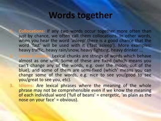 Words together
1. Collocations: If any two words occur together more often than
just by chance, we often call them collocations. In other words,
when you hear the word 'asleep' there is a good chance that the
word 'fast' will be used with it ('fast asleep'). More examples:
heavy traffic, heavy rain/snow, heavy fighting, heavy drinker ...
2. Lexical chunks: Lexical chunks are strings of words which behave
almost as one unit. Some of these are fixed (which means you
can't change any of the words, e.g. over the moon, out of the
blue), and some of them are semi-fixed (which' means you can
change some of the words, e.g. nice to see you/good to see
you/great to see you, etc).
3. Idioms: Are lexical phrases where the meaning of the whole
phrase may not be comprehensible even if we know the meaning
of each individual word ('full of beans' = energetic, 'as plain as the
nose on your face' = obvious).
 