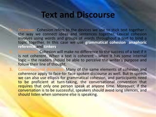 Text and Discourse
1. Cohesion: Cohesion refers to the devices we use to stick text together -
the way we connect ideas and sentences together. Lexical cohesion
involves using words and groups of words throughout a text to bind a
topic together. In this case we use grammatical cohesion, anaphoric
reference and tinkers.
2. Coherence: Cohesion will make no difference to the success of a text if it
is not coherent. When a text is coherent - when it has some internal
logic – the readers should be able to perceive the writer's purpose and
follow their line of thought.
3. Conversational discourse: Many of the same elements of cohesion and
coherence apply to face-to- face spoken discourse as well. But in speech
we can also use ellipsis for grammatical cohesion, and participants need
to be proficient at turn-taking, the conversational convention that
requires that only one person speak at anyone time. Moreover, if the
conversation is to be successful, speakers should avoid long silences, and
should listen when someone else is speaking.
 