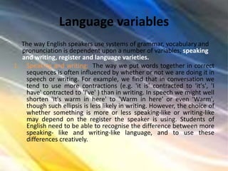Language variables
The way English speakers use systems of grammar, vocabulary and
pronunciation is dependent upon a number of variables; speaking
and writing, register and language varieties.
1. Speaking and writing: The way we put words together in correct
sequences is often influenced by whether or not we are doing it in
speech or writing. For example, we find that in conversation we
tend to use more contractions (e.g. 'it is' contracted to 'it's', 'I
have' contracted to 'I've' ) than in writing. In speech we might well
shorten 'It's warm in here' to 'Warm in here' or even 'Warm',
though such ellipsis is less likely in writing. However, the choice of
whether something is more or less speaking-like or writing-like
may depend on the register the speaker is using. Students of
English need to be able to recognise the difference between more
speaking- like and writing-like language, and to use these
differences creatively.
 