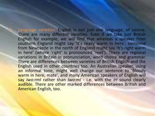 3. Language varieties: English is not just one language, of course.
There are many different varieties. Even if we take just British
English for example, we will find that whereas a speaker from
southern England might say 'It's really warm in here', someone
from Newcastle in the north of England might say 'It's right warm
in here' (where 'right' is pronounced 'reet'). There are regional
variations in Britain in pronunciation, word choice and grammar.
There are differences between varieties of British English and the
English used in other countries too. An Australian speaker, using
an informal tone, might well change our sentence to 'Bloody
warm in here, mate', and many American speakers of English will
say Iwo:rmI rather than Iwo:mI - i.e. with the Irl sound clearly
audible. There are other marked differences between British and
American English, too.
 