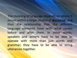 The meaning of language depends on where it
occurs within a larger stretch of discourse, and
thus the relationship that the different
language elements have with what comes
before and after them. In other words,
speakers and writers have to be able to
operate with more than just words and
grammar; they have to be able to string
utterances together.
 
