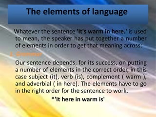 The elements of language
Whatever the sentence 'It's warm in here.' is used
to mean, the speaker has put together a number
of elements in order to get that meaning across:
1. Grammar
Our sentence depends, for its success, on putting
a number of elements in the correct order, in this
case subject (it), verb (is), complement ( warm ),
and adverbial ( in here). The elements have to go
in the right order for the sentence to work.
*'It here in warm is'
 