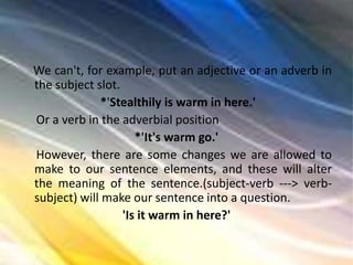 We can't, for example, put an adjective or an adverb in
the subject slot.
*'Stealthily is warm in here.'
Or a verb in the adverbial position
*'It's warm go.'
However, there are some changes we are allowed to
make to our sentence elements, and these will alter
the meaning of the sentence.(subject-verb ---> verb-
subject) will make our sentence into a question.
'Is it warm in here?'
 