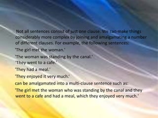 Not all sentences consist of just one clause. We can make things
considerably more complex by joining and amalgamating a number
of different clauses. For example, the following sentences:
'The girl met the woman.'
'The woman was standing by the canal.'
'They went to a cafe.'
'They had a meal.'
'They enjoyed it very much.‘
can be amalgamated into a multi-clause sentence such as:
'The girl met the woman who was standing by the canal and they
went to a cafe and had a meal, which they enjoyed very much.'
 