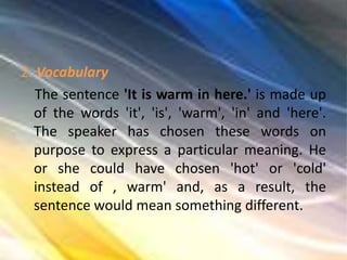 2. Vocabulary
The sentence 'It is warm in here.' is made up
of the words 'it', 'is', 'warm', 'in' and 'here'.
The speaker has chosen these words on
purpose to express a particular meaning. He
or she could have chosen 'hot' or 'cold'
instead of , warm' and, as a result, the
sentence would mean something different.
 