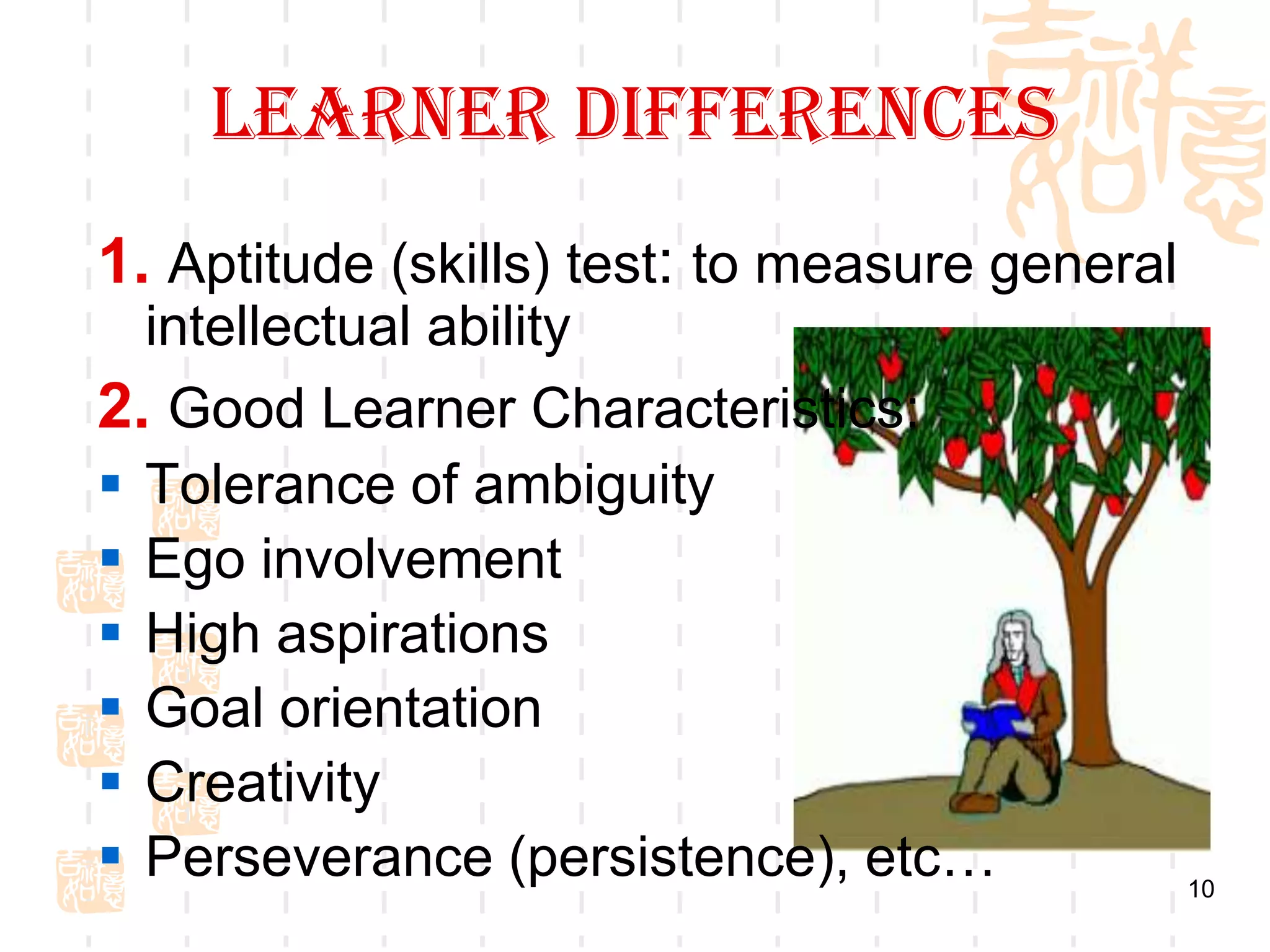 Learner Differences
1. Aptitude (skills) test: to measure general
  intellectual ability
2. Good Learner Characteristics:
 Tolerance of ambiguity
 Ego involvement
 High aspirations
 Goal orientation
 Creativity
 Perseverance (persistence), etc…              10
 