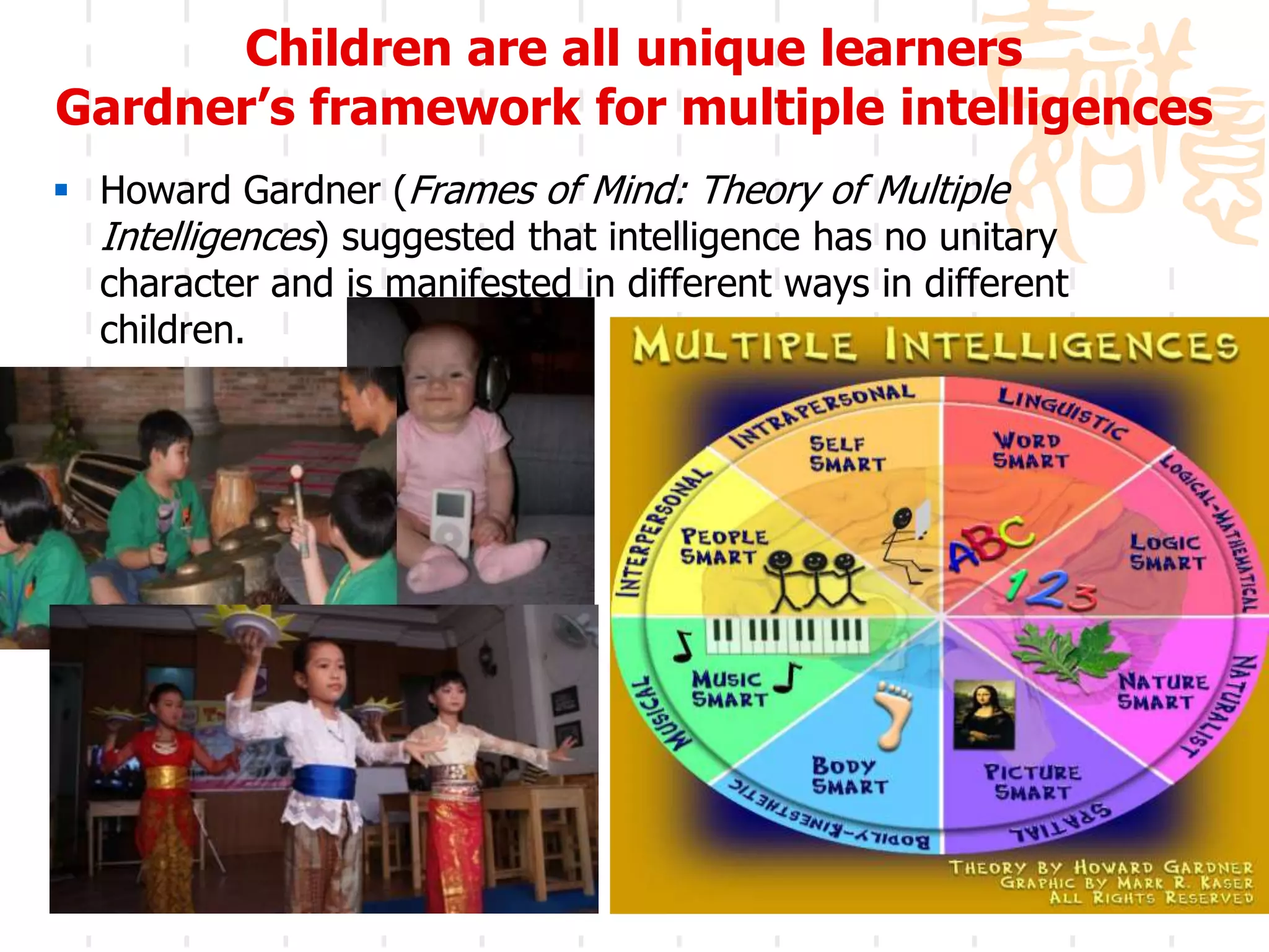 Children are all unique learners
Gardner’s framework for multiple intelligences
 Howard Gardner (Frames of Mind: Theory of Multiple
  Intelligences) suggested that intelligence has no unitary
  character and is manifested in different ways in different
  children.




                                                               12
 