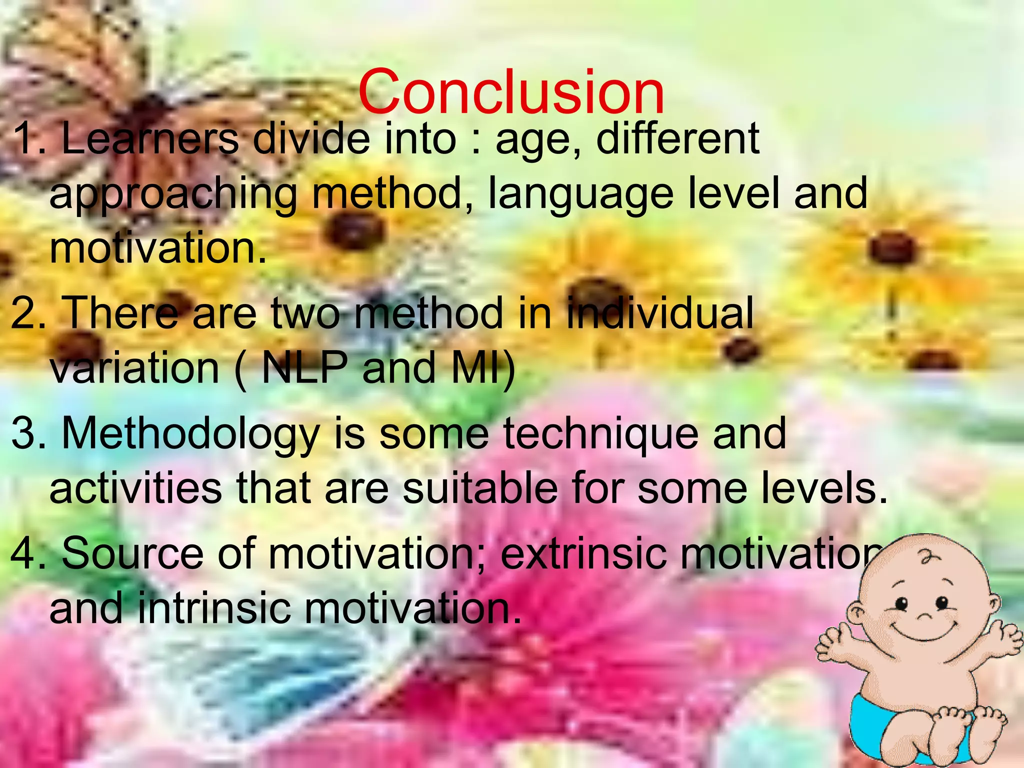 Conclusion
1. Learners divide into : age, different
  approaching method, language level and
  motivation.
2. There are two method in individual
  variation ( NLP and MI)
3. Methodology is some technique and
  activities that are suitable for some levels.
4. Source of motivation; extrinsic motivation
  and intrinsic motivation.

                                                  18
 
