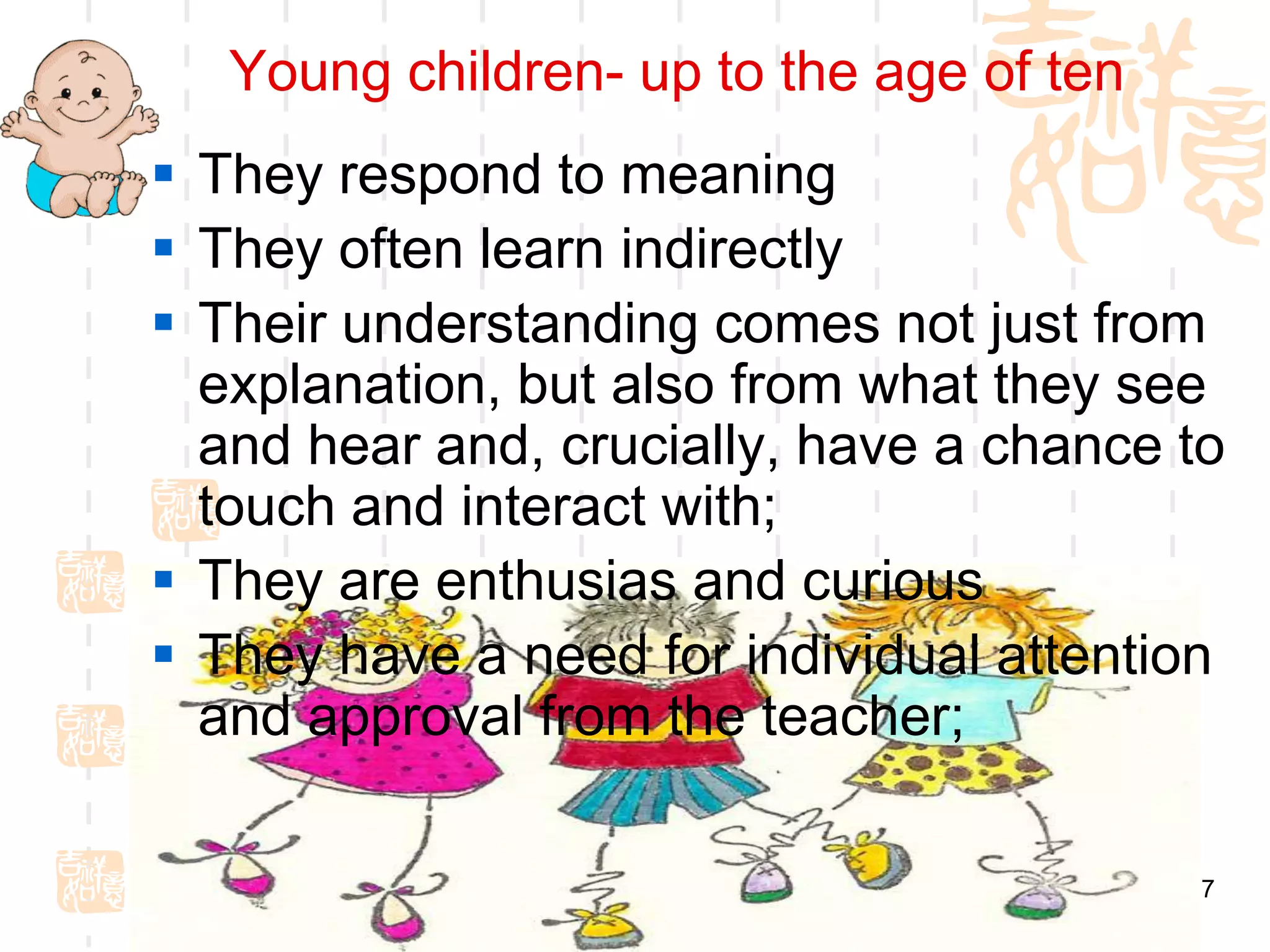 Young children- up to the age of ten
 They respond to meaning
 They often learn indirectly
 Their understanding comes not just from
  explanation, but also from what they see
  and hear and, crucially, have a chance to
  touch and interact with;
 They are enthusias and curious
 They have a need for individual attention
  and approval from the teacher;

                                          7
 
