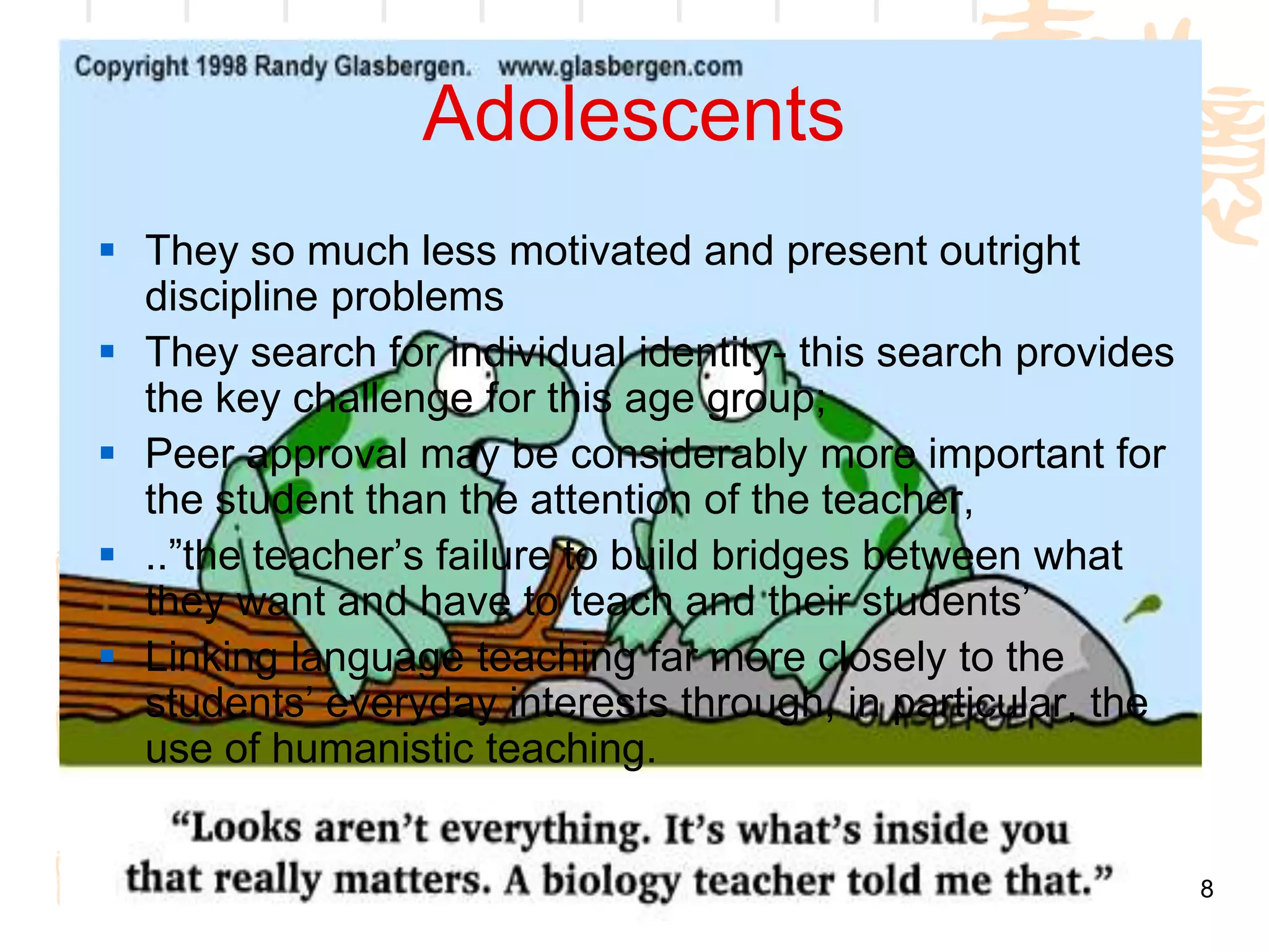 Adolescents
 They so much less motivated and present outright
  discipline problems
 They search for individual identity- this search provides
  the key challenge for this age group;
 Peer approval may be considerably more important for
  the student than the attention of the teacher,
 ..”the teacher’s failure to build bridges between what
  they want and have to teach and their students’
 Linking language teaching far more closely to the
  students’ everyday interests through, in particular, the
  use of humanistic teaching.


                                                              8
 