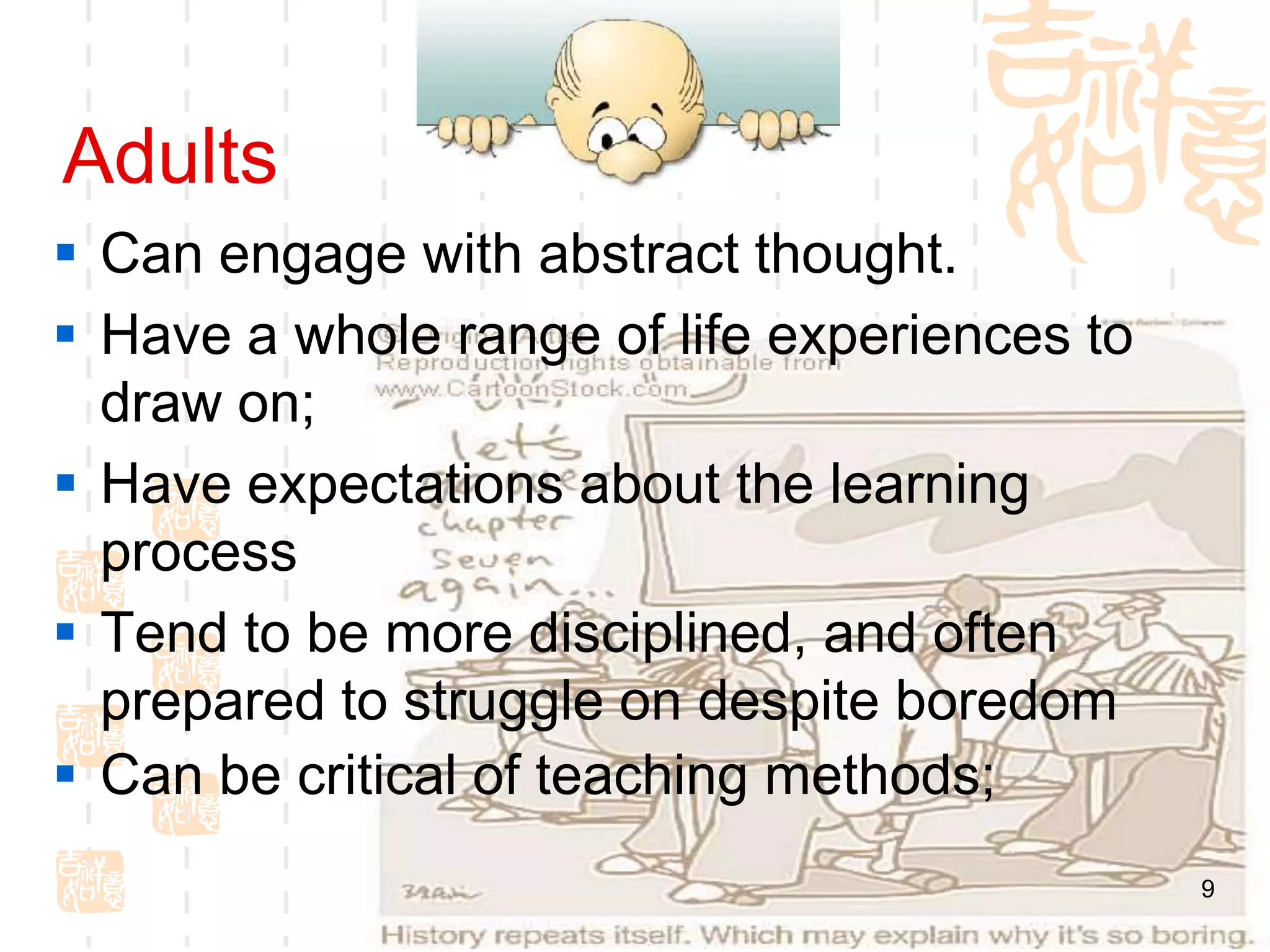 Adults
 Can engage with abstract thought.
 Have a whole range of life experiences to
  draw on;
 Have expectations about the learning
  process
 Tend to be more disciplined, and often
  prepared to struggle on despite boredom
 Can be critical of teaching methods;
                                              9
 