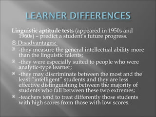 Linguistic aptitude tests (appeared in 1950s and
  1960s) – predict a student’s future progress.
 Disadvantages:
 -they measure the general intellectual ability more
  than the linguistic talents;
 -they were especially suited to people who were
  analytic-type learner;
 -they may discriminate between the most and the
  least “intelligent” students and they are less
  effective distinguishing between the majority of
  students who fall between these two extremes;
 -teachers tend to treat differently those students
  with high scores from those with low scores.
 