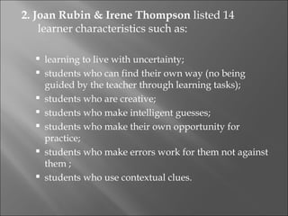 2. Joan Rubin & Irene Thompson listed 14
    learner characteristics such as:

     learning to live with uncertainty;
     students who can find their own way (no being
      guided by the teacher through learning tasks);
     students who are creative;
     students who make intelligent guesses;
     students who make their own opportunity for
      practice;
     students who make errors work for them not against
      them ;
     students who use contextual clues.
 