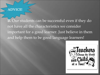 ADVICE!


B. Our students can be successful even if they do
not have all the characteristics we consider
important for a good learner. Just believe in them
and help them to be good language learners!
 