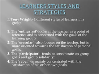 I. Tony Wright- 4 different styles of learners in a
    group:
 
1. The ‘enthusiast’-looks at the teacher as a point of
    reference and is concerned with the goals of the
    learning group;
2. The ‘oracular’ –also focuses on the teacher, but is
    more oriented towards the satisfaction of personal
    goals;
3. The ‘participator’ –tends to concentrate on group
    goals and group solidarity;
4. The ‘rebel’ –is mainly concentrated with the
    satisfaction of his or her own goals.
 