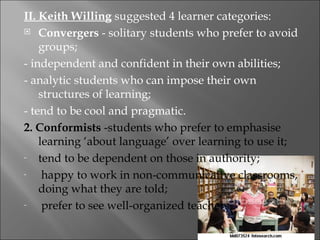 II. Keith Willing suggested 4 learner categories:
 Convergers - solitary students who prefer to avoid

    groups;
- independent and confident in their own abilities;
- analytic students who can impose their own
    structures of learning;
- tend to be cool and pragmatic.
2. Conformists -students who prefer to emphasise
    learning ‘about language’ over learning to use it;
-   tend to be dependent on those in authority;
-    happy to work in non-communicative classrooms,
    doing what they are told;
-    prefer to see well-organized teachers.
 