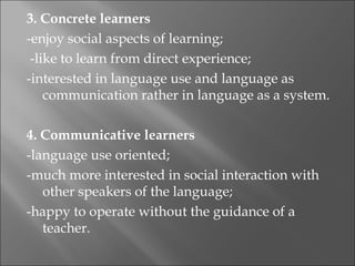 3. Concrete learners
-enjoy social aspects of learning;
  -like to learn from direct experience;
-interested in language use and language as
     communication rather in language as a system.
 
4. Communicative learners
-language use oriented;
-much more interested in social interaction with
     other speakers of the language;
-happy to operate without the guidance of a
     teacher.
 