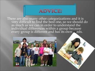 There are also many other categorizations and it is
  very difficult to find the best one, so we should do
  as much as we can in order to understand the
  individual differences within a group because
  every group is different and has its own needs.
 