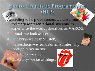 According to its practitioners, we use a number of
  ‘primary representational systems’ to
  experience the world, described as VAKOG:
 Visual- we look & see;

 Auditory- we hear & listen;

 Kinaesthetic-we feel externally, internally or

  through movements;
 Olfactory- we smell;

 Gustatory- we taste things.
 