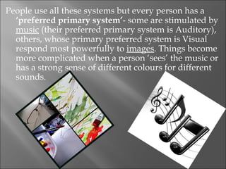 People use all these systems but every person has a
  ‘preferred primary system’- some are stimulated by
  music (their preferred primary system is Auditory),
  others, whose primary preferred system is Visual
  respond most powerfully to images. Things become
  more complicated when a person ‘sees’ the music or
  has a strong sense of different colours for different
  sounds.
 
