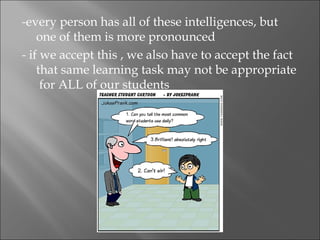 -every person has all of these intelligences, but
    one of them is more pronounced
- if we accept this , we also have to accept the fact
    that same learning task may not be appropriate
     for ALL of our students
 