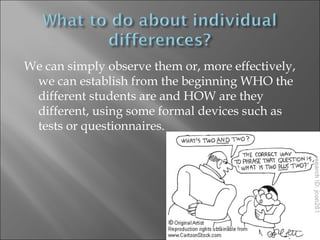 We can simply observe them or, more effectively,
 we can establish from the beginning WHO the
 different students are and HOW are they
 different, using some formal devices such as
 tests or questionnaires.
 