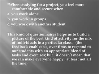 *When studying for a project, you feel more
   comfortable and secure when
a. you work alone
b. you work in groups
c. you work with another student
 
This kind of questionnaires helps us to build a
   picture of the best kind of activity for the mix
   of individuals in a particular class. (the
   feedback enables us, over time, to respond to
   our students with an appropriate blend of
   tasks and exercises; but it doesn’t mean that
   we can make everyone happy , at least not all
   the time)
 
