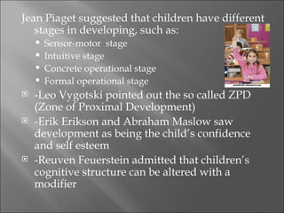 Jean Piaget suggested that children have different
   stages in developing, such as:
       Sensor-motor stage
       Intuitive stage
       Concrete operational stage
       Formal operational stage
   -Leo Vygotski pointed out the so called ZPD
    (Zone of Proximal Development)
   -Erik Erikson and Abraham Maslow saw
    development as being the child’s confidence
    and self esteem
   -Reuven Feuerstein admitted that children’s
    cognitive structure can be altered with a
    modifier
 