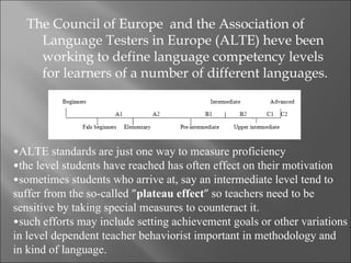 The Council of Europe and the Association of
    Language Testers in Europe (ALTE) heve been
    working to define language competency levels
    for learners of a number of different languages.




•ALTE standards are just one way to measure proficiency
•the level students have reached has often effect on their motivation
•sometimes students who arrive at, say an intermediate level tend to
suffer from the so-called ”plateau effect” so teachers need to be
sensitive by taking special measures to counteract it.
•such efforts may include setting achievement goals or other variations
in level dependent teacher behaviorist important in methodology and
in kind of language.
 