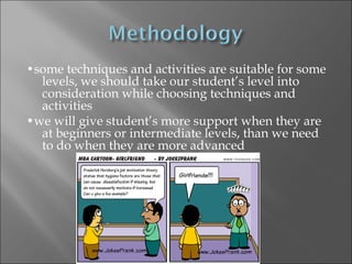•some techniques and activities are suitable for some
  levels, we should take our student’s level into
  consideration while choosing techniques and
  activities
•we will give student’s more support when they are
  at beginners or intermediate levels, than we need
  to do when they are more advanced
 