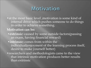 •at the most basic level ,motivation is some kind of
  internal drive which pushes someone to do things
  in order to achieve something.
Motivation can be:
•extrinsic: caused by some outside factors(passing
  an exam, having financial reward)
•intrinsec: comes from within the
  individual(enjoyment of the learning process itself,
  desire to make yourself better)
•researchers and methodologists came to the view
  that intrinsic motivation produces better results
  than extrinsic
 