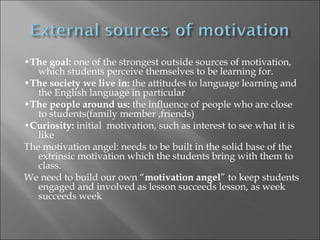 •The goal: one of the strongest outside sources of motivation,
   which students perceive themselves to be learning for.
•The society we live in: the attitudes to language learning and
   the English language in particular
•The people around us: the influence of people who are close
   to students(family member ,friends)
•Curiosity: initial motivation, such as interest to see what it is
   like
The motivation angel: needs to be built in the solid base of the
   extrinsic motivation which the students bring with them to
   class.
We need to build our own “motivation angel” to keep students
   engaged and involved as lesson succeeds lesson, as week
   succeeds week
 
