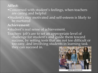 Affect:
•Concerned with student’s feelings, when teachers
   are caring and helpful
•Student’s stay motivated and self-esteem is likely to
   be nurtured
Achievement:
•student’s real sense of achievement.
Teachers job’s are to set an appropriate level of
   challenge for student’s and guide them toward
   success, by setting tests that are not too difficult or
   too easy. and involving students in learning task
   they can succeed in.
 
