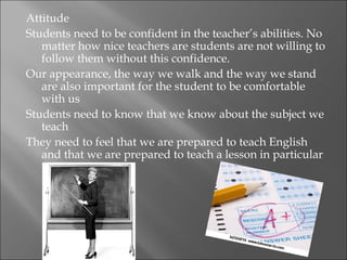 Attitude
Students need to be confident in the teacher’s abilities. No
   matter how nice teachers are students are not willing to
   follow them without this confidence.
Our appearance, the way we walk and the way we stand
   are also important for the student to be comfortable
   with us
Students need to know that we know about the subject we
   teach
They need to feel that we are prepared to teach English
   and that we are prepared to teach a lesson in particular
 