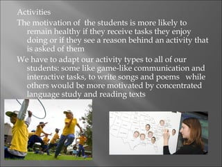Activities
The motivation of the students is more likely to
  remain healthy if they receive tasks they enjoy
  doing or if they see a reason behind an activity that
  is asked of them
We have to adapt our activity types to all of our
  students: some like game-like communication and
  interactive tasks, to write songs and poems while
  others would be more motivated by concentrated
  language study and reading texts
 