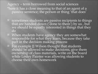Agency – term borrowed from social sciences
*here it has a close meaning to that of an agent of a
   passive sentence; the person or thing ‘that does’

   sometimes students are passive recipients to things
    that are handed down (‘done to them’) by us , but
    we should be equally interested in things that they
    do
   When students have agency they are somewhat
    responsible for what they learn, because they take
    part in the decision making process
   For example JJ Wilson thought that students
    should be allowed to make decisions, give them
    ownership of class materials, write on the board
    while Lesley Painter was allowing students to
    choose their own homework
 