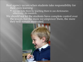 Real agency occurs when students take responsibility for
  their own learning
      we can help them by teaching them to use dictionaries
       effectively, do research
We should not let the students have complete control over
  the lesson, but the more we empower them, the more
  they will remain motivated.
 