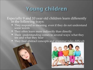 Especially 9 and 10 year old children learn differently
  in the following ways:
    They respond to meaning even if they do not understand
     some words
    They often learn more indirectly than directly
    Their understanding comes in several ways: what they
     see and what they hear
    They find abstract concepts and grammar rules difficult
 