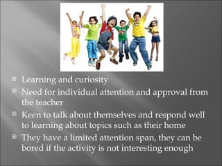    Learning and curiosity
   Need for individual attention and approval from
    the teacher
   Keen to talk about themselves and respond well
    to learning about topics such as their home
   They have a limited attention span, they can be
    bored if the activity is not interesting enough
 